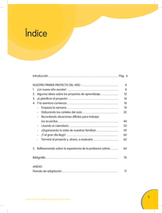 5
TODOS PODEMOS APRENDER, NADIE SE QUEDA ATRÁS
Introducción ............................................................................................... Pág. 6
NUESTRO PRIMER PROYECTO DEL AÑO ................................................... 8
1. ¡Un nuevo año escolar! ...................................................................... 8
2. Algunas ideas sobre los proyectos de aprendizaje ........................ 12
3. ¡A planificar el proyecto!..................................................................... 14
4. Y la aventura comienza ...................................................................... 18
- Empieza la semana ...................................................................... 19
- Elaborando los carteles del aula ................................................. 32
- Recordando situaciones difíciles para trabajar
los acuerdos................................................................................... 44
- Usando el calendario ................................................................... 52
- ¡Organizando la visita de nuestras familias!.............................. 59
- ¡Y el gran día llegó! ...................................................................... 60
- Terminó el proyecto y, ahora, a evaluarlo .................................. 62
5. Reflexionando sobre la experiencia de la profesora Leticia........... 64
Bibligrafía ................................................................................................... 70
ANEXO:
Periodo de adaptación............................................................................. 71
Índice
 