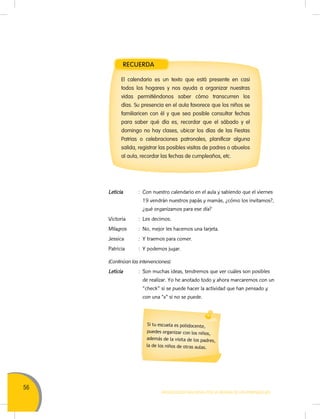 56
MOVILIZACIÓN NACIONAL POR LA MEJORA DE LOS APRENDIZAJES
Leticia : Con nuestro calendario en el aula y sabiendo que el viernes
19 vendrán nuestros papás y mamás, ¿cómo los invitamos?,
¿qué organizamos para ese día?
Victoria : Les decimos.
Milagros : No, mejor les hacemos una tarjeta.
Jessica : Y traemos para comer.
Patricia : Y podemos jugar.
(Continúan las intervenciones).
Leticia : Son muchas ideas, tendremos que ver cuáles son posibles
de realizar. Yo he anotado todo y ahora marcaremos con un
"check" si se puede hacer la actividad que han pensado y
con una “x” si no se puede.
RECUERDA
El calendario es un texto que está presente en casi
todos los hogares y nos ayuda a organizar nuestras
vidas permitiéndonos saber cómo transcurren los
días. Su presencia en el aula favorece que los niños se
familiaricen con él y que sea posible consultar fechas
para saber qué día es, recordar que el sábado y el
domingo no hay clases, ubicar los días de las Fiestas
Patrias o celebraciones patronales, planificar alguna
salida, registrar las posibles visitas de padres o abuelos
al aula, recordar las fechas de cumpleaños, etc.
Si tu escuela es polidocente,
puedes organizar con los niños,
además de la visita de los padres,
la de los niños de otras aulas.
 