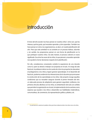 6
MOVILIZACIÓN NACIONAL POR LA MEJORA DE LOS APRENDIZAJES
Introducción
El inicio del año escolar nos hace pensar en nuestros niños1
: cómo son, qué les
interesa, qué les gusta, qué necesitan aprender y cómo aprenden. También nos
hace pensar en cómo nos organizaremos, es decir, en nuestra planificación del
año. Para que esta actividad no se convierta en un proceso tedioso, aburrido
y sin sentido, les proponemos pensar en una forma de planificación en la
que participen nuestros niños. De esta manera, el proceso cobrará un nuevo
significado. Escuchar las voces de los niños, lo que piensan y necesitan aprender
nos ayudará a tomar decisiones respecto de la planificación.
Por ello, consideramos conveniente contarte la experiencia de una docente
como tú, quien se atrevió a trabajar con proyectos en el aula. A lo largo de este
fascículo, la profesora Leticia nos da cuenta de cómo los proyectos les devuelven
el protagonismo a los niños y logran generar aprendizajes. En el desarrollo del
fascículo, podremos evidenciar las intervenciones de la docente que promueven
la construcción de los aprendizajes en los niños. Este proyecto recoge aquellas
condiciones que se necesitan asegurar durante el primer trimestre del año:
un adecuado proceso de adaptación para generar seguridad, confianza y los
primeros vínculos afectivos con los niños, la ambientación del aula con carteles
que permitan la organización en el aula, la implementación de los sectores como
espacios que ayudan a los niños a desarrollar sus habilidades matemáticas,
comunicativas, de convivencia, de representación gráfica y plástica, etc.
1
En esta fascículo, usaremos la palabra niños para hacer referencia tanto a las niñas como a los niños.
 