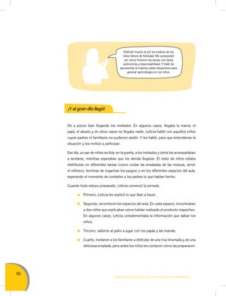 60
MOVILIZACIÓN NACIONAL POR LA MEJORA DE LOS APRENDIZAJES
Disfruté mucho al ver los rostros de los
niños llenos de felicidad. Me sorprendió
ver cómo hicieron las tareas con tanta
autonomía y responsabilidad. Y traté de
aprovechar al máximo estas situaciones para
generar aprendizajes en los niños.
De a pocos iban llegando los invitados. En algunos casos, llegaba la mamá, el
papá, el abuelo y en otros casos no llegaba nadie. Leticia habló con aquellos niños
cuyos padres ni familiares no pudieron asistir. Y les habló, para que entendieran la
situación y los motivó a participar.
Ese día, un par de niños recibía, en la puerta, a los invitados y otros los acompañaban
a sentarse, mientras esperaban que los demás llegaran. El resto de niños estaba
distribuido en diferentes tareas (como cuidar las ensaladas de las moscas, servir
el refresco, terminar de organizar los juegos) o en los diferentes espacios del aula,
esperando el momento de contarles a los padres lo que habían hecho.
Cuando todo estuvo preparado, Leticia comenzó la jornada.
Primero, Leticia les explicó lo que iban a hacer.
Segundo, recorrieron los espacios del aula. En cada espacio, encontraban
a dos niños que explicaban cómo habían realizado el producto respectivo.
En algunos casos, Leticia complementaba la información que daban los
niños.
Tercero, salieron al patio a jugar con los papás y las mamás.
Cuarto, invitaron a los familiares a disfrutar de una rica limonada y de una
deliciosa ensalada, pero antes los niños les contaron cómo las prepararon.
¡Y el gran día llegó!
 