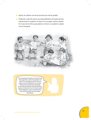 61
TODOS PODEMOS APRENDER, NADIE SE QUEDA ATRÁS
Quinto, les cantaron una de las canciones que más les gustaba.
Finalmente, cada niño asumió una responsabilidad en la limpieza del aula.
Cuando todos la cumplieron, se fueron con sus papás, mamás o abuelos.
En el caso de los niños cuyos padres no vinieron, se quedaron a esperar
que los recogieran.
Ya han pasado tres semanas y veo todo lo que
hemos aprendido. ¡Cómo han avanzado mis
niños! Creo que logré casi todo lo que me
propuse y lo que planificamos con los niños.
Ahora tenemos nuestra aula organizada.
Es momento de terminar el primer proyecto y
evaluar con ellos cómo nos fue. Quizá, a partir
de esta evaluación, surja un nuevo proyecto,
pues tendremos todo el año para seguir
aprendiendo.
 