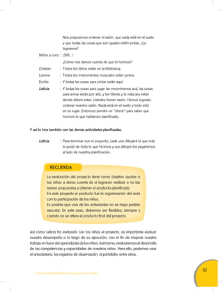 63
TODOS PODEMOS APRENDER, NADIE SE QUEDA ATRÁS
Nos propusimos ordenar el salón, que nada esté en el suelo
y que todas las cosas que son iguales estén juntas. ¿Lo
logramos?
Niños a coro : ¡Síííí…!
¿Cómo nos damos cuenta de que lo hicimos?
Cristian : Todos los libros están en la biblioteca.
Lorena : Todos los instrumentos musicales están juntos.
Emilio : Y todas las cosas para pintar están aquí.
Leticia : Y todas las cosas para jugar las encontramos acá, las cosas
para armar están por allá, y los títeres y la máscara están
donde deben estar. Ustedes tienen razón. Hemos logrado
ordenar nuestro salón. Nada está en el suelo y todo está
en su lugar. Entonces pondré un "check" para saber que
hicimos lo que habíamos planificado.
Y así lo hice también con las demás actividades planificadas.
Leticia : Para terminar con el proyecto, cada uno dibujará lo que más
le gustó de todo lo que hicimos y sus dibujos los pegaremos
al lado de nuestra planificación.
Así como Leticia ha evaluado con los niños el proyecto, es importante evaluar
nuestro desempeño a lo largo de su ejecución, con el fin de mejorar nuestro
trabajo en favor del aprendizaje de los niños. Asimismo, evaluaremos el desarrollo
de las competencias y capacidades de nuestros niños. Para ello, podemos usar
el anecdotario, los registros de observación, el portafolio, entre otros.
RECUERDA
La evaluación del proyecto tiene como objetivo ayudar a
los niños a darse cuenta de si lograron realizar o no las
tareas propuestas y obtener el producto planificado.
En este proyecto el producto fue la organización del aula
con la participación de los niños.
Es posible que una de las actividades no se haya podido
ejecutar. En este caso, debemos ser flexibles, siempre y
cuando no se altere el producto final del proyecto.
 