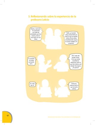 64
MOVILIZACIÓN NACIONAL POR LA MEJORA DE LOS APRENDIZAJES
5. Reflexionando sobre la experiencia de la
profesora Leticia
Sofía, yo también
estoy sorprendida por
todo lo que ha logrado
Leticia. Ahora estoy
completamente segura
de querer trabajar con
proyectos.
Pero nada. No
tengas miedo.
Creo que juntas
necesitamos
reflexionar sobre lo
que hizo Leticia y así
estarás más segura.
¿Te parece?
Entonces,
veamos todo lo
que ha hecho
Leticia.
Marita, realmente
me sorprende
ver todas las
actividades que hizo
Leticia y todo lo
que logró con sus
niños.
Yo también
me estoy
animando,
pero...
¡Sí, claro
que sí!
estoy sorprendida por
todo lo que ha logrado
completamente segura
de querer trabajar con
Marita, realmente
actividades que hizo
que logró con sus
 