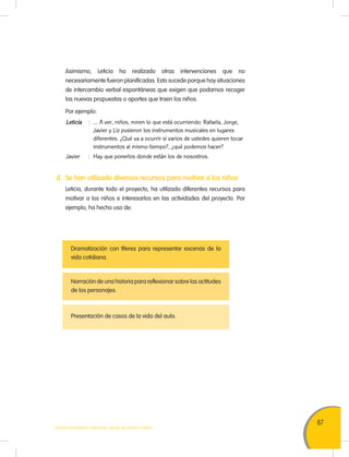 67
TODOS PODEMOS APRENDER, NADIE SE QUEDA ATRÁS
	 Asimismo, Leticia ha realizado otras intervenciones que no
necesariamente fueron planificadas. Esto sucede porque hay situaciones
de intercambio verbal espontáneas que exigen que podamos recoger
las nuevas propuestas o aportes que traen los niños.
	 Por ejemplo:
	 Leticia	 :	 … A ver, niños, miren lo que está ocurriendo: Rafaela, Jorge,
Javier y Liz pusieron los instrumentos musicales en lugares
diferentes. ¿Qué va a ocurrir si varios de ustedes quieren tocar
instrumentos al mismo tiempo?, ¿qué podemos hacer?
	 Javier	 :	 Hay que ponerlos donde están los de nosostros.
d.	 Se han utilizado diversos recursos para motivar a los niños
	 Leticia, durante todo el proyecto, ha utilizado diferentes recursos para
motivar a los niños e interesarlos en las actividades del proyecto. Por
ejemplo, ha hecho uso de:
Dramatización con títeres para representar escenas de la
vida cotidiana.
Narración de una historia para reflexionar sobre las actitudes
de los personajes.
Presentación de casos de la vida del aula.
 