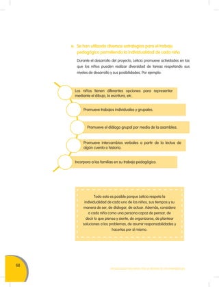68
MOVILIZACIÓN NACIONAL POR LA MEJORA DE LOS APRENDIZAJES
e. Se han utilizado diversas estrategias para el trabajo
pedagógico permitiendo la individualidad de cada niño
Durante el desarrollo del proyecto, Leticia promueve actividades en las
que los niños pueden realizar diversidad de tareas respetando sus
niveles de desarrollo y sus posibilidades. Por ejemplo:
Todo esto es posible porque Leticia respeta la
individualidad de cada uno de los niños, sus tiempos y su
manera de ser, de dialogar, de actuar. Además, considera
a cada niño como una persona capaz de pensar, de
decir lo que piensa y siente, de organizarse, de plantear
soluciones a los problemas, de asumir responsabilidades y
hacerlas por sí mismo.
Los niños tienen diferentes opciones para representar
mediante el dibujo, la escritura, etc.
Promueve trabajos individuales y grupales.
Promueve el diálogo grupal por medio de la asamblea.
Promueve intercambios verbales a partir de la lectua de
algún cuento o historia.
Incorpora a las familias en su trabajo pedagógico.
 