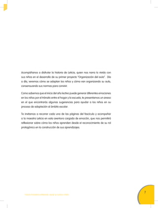 7
TODOS PODEMOS APRENDER, NADIE SE QUEDA ATRÁS
Acompáñanos a disfrutar la historia de Leticia, quien nos narra lo vivido con
sus niños en el desarrollo de su primer proyecto “Organización del aula”. Día
a día, veremos cómo se adaptan los niños y cómo van organizando su aula,
consensuando sus normas para convivir.
Como sabemos que el inicio del año lectivo puede generar diferentes emociones
en los niños por el tránsito entre el hogar y la escuela, te presentamos un anexo
en el que encontrarás algunas sugerencias para ayudar a los niños en su
proceso de adaptación al ámbito escolar.
Te invitamos a recorrer cada una de las páginas del fascículo y acompañar
a la maestra Leticia en esta aventura cargada de emoción, que nos permitirá
reflexionar sobre cómo los niños aprenden desde el reconocimiento de su rol
protagónico en la construcción de sus aprendizajes.
 