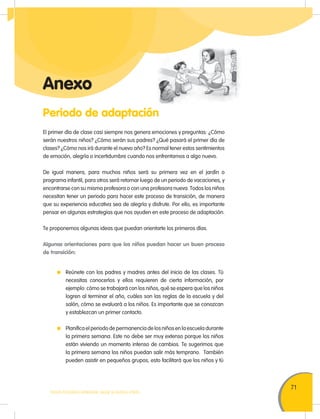 71
TODOS PODEMOS APRENDER, NADIE SE QUEDA ATRÁS
Periodo de adaptación
Anexo
El primer día de clase casi siempre nos genera emociones y preguntas: ¿Cómo
serán nuestros niños? ¿Cómo serán sus padres? ¿Qué pasará el primer día de
clases? ¿Cómo nos irá durante el nuevo año? Es normal tener estos sentimientos
de emoción, alegría o incertidumbre cuando nos enfrentamos a algo nuevo.
De igual manera, para muchos niños será su primera vez en el jardín o
programa infantil, para otros será retornar luego de un periodo de vacaciones, y
encontrarse con su misma profesora o con una profesora nueva. Todos los niños
necesitan tener un periodo para hacer este proceso de transición, de manera
que su experiencia educativa sea de alegría y disfrute. Por ello, es importante
pensar en algunas estrategias que nos ayuden en este proceso de adaptación.
Te proponemos algunas ideas que puedan orientarte los primeros días.
Algunas orientaciones para que los niños puedan hacer un buen proceso
de transición:
Reúnete con los padres y madres antes del inicio de las clases. Tú
necesitas conocerlos y ellos requieren de cierta información, por
ejemplo: cómo se trabajará con los niños, qué se espera que los niños
logren al terminar el año, cuáles son las reglas de la escuela y del
salón, cómo se evaluará a los niños. Es importante que se conozcan
y establezcan un primer contacto.
Planifica el periodo de permanencia de los niños en la escuela durante
la primera semana. Este no debe ser muy extenso porque los niños
están viviendo un momento intenso de cambios. Te sugerimos que
la primera semana los niños puedan salir más temprano. También
pueden asistir en pequeños grupos, esto facilitará que los niños y tú
 