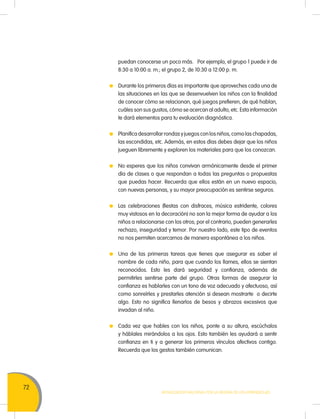 72
Movilización Nacional por la Mejora de los Aprendizajes
puedan conocerse un poco más. Por ejemplo, el grupo 1 puede ir de
8:30 a 10:00 a. m.; el grupo 2, de 10:30 a 12:00 p. m.
	 Durante los primeros días es importante que aproveches cada una de
las situaciones en las que se desenvuelven los niños con la finalidad
de conocer cómo se relacionan, qué juegos prefieren, de qué hablan,
cuáles son sus gustos, cómo se acercan al adulto, etc. Esta información
te dará elementos para tu evaluación diagnóstica.
	 Planifica desarrollar rondas y juegos con los niños, como las chapadas,
las escondidas, etc. Además, en estos días debes dejar que los niños
jueguen libremente y exploren los materiales para que los conozcan.
	 No esperes que los niños convivan armónicamente desde el primer
día de clases o que respondan a todas las preguntas o propuestas
que puedas hacer. Recuerda que ellos están en un nuevo espacio,
con nuevas personas, y su mayor preocupación es sentirse seguros.
	 Las celebraciones (fiestas con disfraces, música estridente, colores
muy vistosos en la decoración) no son la mejor forma de ayudar a los
niños a relacionarse con los otros; por el contrario, pueden generarles
rechazo, inseguridad y temor. Por nuestro lado, este tipo de eventos
no nos permiten acercarnos de manera espontánea a los niños.
	 Una de las primeras tareas que tienes que asegurar es saber el
nombre de cada niño, para que cuando los llames, ellos se sientan
reconocidos. Esto les dará seguridad y confianza, además de
permitirles sentirse parte del grupo. Otras formas de asegurar la
confianza es hablarles con un tono de voz adecuado y afectuoso, así
como sonreírles y prestarles atención si desean mostrarte o decirte
algo. Esto no significa llenarlos de besos y abrazos excesivos que
invadan al niño.
	 Cada vez que hables con los niños, ponte a su altura, escúchalos
y háblales mirándolos a los ojos. Esto también les ayudará a sentir
confianza en ti y a generar los primeros vínculos afectivos contigo.
Recuerda que los gestos también comunican.
 