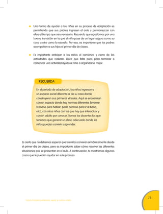 73
TODOS PODEMOS APRENDER, NADIE SE QUEDA ATRÁS
Una forma de ayudar a los niños en su proceso de adaptación es
permitiendo que sus padres ingresen al aula y permanezcan con
ellos el tiempo que sea necesario. Recuerda que apostamos por una
buena transición en la que el niño pase de un lugar seguro como su
casa a otro como la escuela. Por eso, es importante que los padres
acompañen a sus hijos el primer día de clases.
Es importante anticipar a los niños el comienzo y cierre de las
actividades que realizan. Decir que falta poco para terminar o
comenzar una actividad ayuda al niño a organizarse mejor.
RECUERDA
En el periodo de adaptación, los niños ingresan a
un espacio social diferente al de su casa donde
construyeron sus primeros vínculos. Aquí se encuentran
con un espacio donde hay normas diferentes (levantar
la mano para hablar, pedir permiso para ir al baño,
etc.), con otros niños con los que hay que interactuar y
con un adulto por conocer. Somos los docentes los que
tenemos que generar un clima adecuado donde los
niños puedan convivir y aprender.
Es cierto que no debemos esperar que los niños convivan armónicamente desde
el primer día de clases, pero es importante saber cómo resolver las diferentes
situaciones que se presentan en el aula. A continuación, te mostramos algunos
casos que te puedan ayudar en este proceso.
 