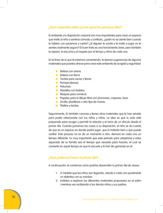 76
Movilización Nacional por la Mejora de los Aprendizajes
¿Qué materiales debo prever para los primeros días?
El ambiente y tu disposición corporal son muy importantes para crear un espacio
que invite al niño a sentirse cómodo y confiado, ¿quién no se siente bien cuando
le hablan con paciencia y cariño? ¿Si alguien te sonríe y te invita a jugar no te
sientes realmente seguro? El buen trato es una herramienta clave, pero también
la espera, la escucha y el respeto por el tiempo y ritmo de cada uno.
En la línea de lo que te estamos comentando, te damos sugerencias de algunos
materiales que puedes ofrecer para crear este ambiente de acogida y seguridad:
	 Bateas con arena.
	 Bateas con tierra.
	 Tacitas para vaciar y llenar.
	Rompecabezas.
	Peluches.
	 Mantitas con bebitos.
	 Bloques para construir.
	 Papeles para el dibujo libre con plumones, crayones, tizas.
	 Arcilla, plastilinas u otro tipo de masas.
	 Platitos y tacitas.
Seguramente, tú también conoces y tienes otros materiales que te han servido
para poder relacionarte con tus niños y niñas. La idea es que tu aula esté
preparada para acoger y permitir la relación y el inicio de un vínculo desde el
primer día. Cuando ponemos las cosas a su disposición, el niño se da cuenta
de que es un espacio en donde podrá jugar, que lo tratarán bien y que puede
confiar. Este proceso no es de un momento a otro, demora en cada uno un
tiempo diferente. Es muy importante que este periodo para adaptarse y estar
separado de su familia sea el tiempo que necesita para hacerlo, el cual se
convierte en aquel tiempo en que la escuela y tú han ido ganando en él.
¿Qué podemos hacer el primer día?
A continuación, te contamos como podrías desarrollar tu primer día de clases:
1.	 A medida que los niños van llegando, saluda a cada uno poniéndole
un distintivo con su nombre.
2.	 Invítalos a explorar los diferentes materiales propuestos en el salón
,mientras vas recibiendo a los demás niños y sus padres.
 