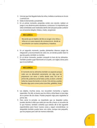 77
TODOS PODEMOS APRENDER, NADIE SE QUEDA ATRÁS
3. Una vez que han llegado todos los niños, invítalos a sentarse en círculo
o semicírculo.
4. Dales la bienvenida y preséntate.
5. En un primer momento, proponles cantar una canción, realizar un
juego o una dinámica para saludarse y conocerse. Es importante que
estas actividades sean realizadas dentro del aula para poder contener
sus emociones (alegría, tristeza, miedo, vergüenza).
RECUERDA
RECUERDA
Recuerda que el objetivo del día es acoger a los niños y
niñas en un nuevo espacio de convivencia en donde se
encontrarán con nuevos compañeros y maestras.
El momento de los alimentos también es especial porque
cada uno se alimentará sanamente con algo que les
prepararon con amor y cariño desde casa. Por ser el
primer día, podemos comer todos juntos, es decir, uniendo
todas las mesas formando un círculo. Si te animas, puedes
llevarles algo para comer juntos (canchita, galletitas, fruta).
6. En un segundo momento, puedes plantearles diversos juegos de
integración y reconocimiento de cada uno, en donde pueden decir lo
que les gusta y también su nombre.
7. En un tercer momento, pueden compartir la hora de los alimentos.
También pueden jugar libremente en el patio, con reglas claras para
que no se lastimen.
8. Los objetos, muchas veces, nos recuerdan momentos y lugares
especiales. Por ello, es bueno que los niños y niñas lleven a casa algo
de su primer día de clases. Puedes preparar algo para regalarles el
primer día.
9. Para cerrar la jornada, es importante que se despidan juntos,
puedes decirles lo feliz que estás por ese día y hacer un recuento de
lo que hicieron, también contarles que estarás allí al día siguiente
esperándolos para hacer nuevas cosas y seguir conociéndose. La
despedida también puede tener una rutina, aunque sea pequeña,
que los prepare para salir de manera ordenada.
 