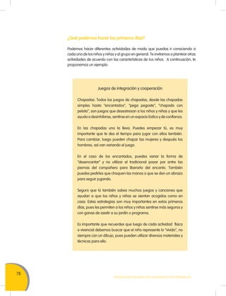 78
Movilización Nacional por la Mejora de los Aprendizajes
¿Qué podemos hacer los primeros días?
Podemos hacer diferentes actividades de modo que puedas ir conociendo a
cada uno de los niños y niñas y al grupo en general. Te invitamos a plantear otras
actividades de acuerdo con las características de tus niños. A continuación, te
proponemos un ejemplo:
Juegos de integración y cooperación
Chapadas: Todos los juegos de chapadas, desde las chapadas
simples hasta “encantados”, “pega pegoste”, “chapada con
pelota”, son juegos que desestresan a los niños y niñas y que les
ayuda a desinhibirse, sentirse en un espacio lúdico y de confianza.
En las chapadas uno la lleva. Puedes empezar tú, es muy
importante que te des el tiempo para jugar con ellos también.
Para cambiar, luego pueden chapar las mujeres y después los
hombres, así van variando el juego.
En el caso de los encantados, puedes variar la forma de
“desencantar” y no utilizar el tradicional pasar por entre las
piernas del compañero para liberarlo del encanto. También
puedes pedirles que choquen las manos o que se den un abrazo
para seguir jugando.
Seguro que tú también sabes muchos juegos y canciones que
ayudan a que los niños y niñas se sientan acogidos como en
casa. Estas estrategias son muy importantes en estos primeros
días, pues les permiten a los niños y niñas sentirse más seguros y
con ganas de asistir a su jardín o programa.
Es importante que recuerdes que luego de cada actividad física
o vivencial debemos buscar que el niño represente lo “vivido”, no
siempre con un dibujo, pues pueden utilizar diversos materiales y
técnicas para ello.
 