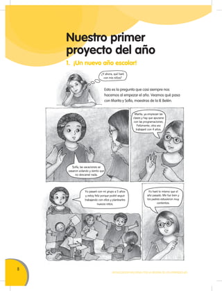 8
MOVILIZACIÓN NACIONAL POR LA MEJORA DE LOS APRENDIZAJES
Nuestro primer
proyecto del año
1. ¡Un nuevo año escolar!
Esta es la pregunta que casi siempre nos
hacemos al empezar el año. Veamos qué pasa
con Marita y Sofía, maestras de la IE Belén.
¿Y ahora, qué haré
con mis niños?
Sofía, las vacaciones se
pasaron volando y siento que
no descansé nada.
Marita, ya empiezan las
clases y hay que apurarse
con las programaciones.
Felizmente, otra vez
trabajaré con 4 años.
Yo pasaré con mi grupo a 5 años
y estoy feliz porque podré seguir
trabajando con ellos y plantearles
nuevos retos.
Yo haré lo mismo que el
año pasado. Me fue bien y
los padres estuvieron muy
contentos.
 
