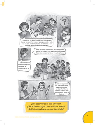 9
TODOS PODEMOS APRENDER, NADIE SE QUEDA ATRÁS
¿Qué observamos en esta situación?
¿Qué le interesa lograr con sus niños a Marita?
¿Qué le interesa lograr con sus niños a Sofía?
¡Cuándo no tú, pensando
que te alcanza el tiempo
para hacer todo eso
con los niños! Yo me
conformo con que estén
bien aprestados, eso ya es
bastante.
Yo logré que los padres entendieran la importancia de
trabajar con sus niños en casa y que supieran, sobre todo,
que sus hijos pueden hacer cosas por sí mismos y que
necesitan de rutinas para organizarse mejor.
Y este año quiero que mis niños de 5 años sean más
seguros, que trabajen solos, que tengan iniciativa para
hacer cosas y propongan lo que les gustaría hacer...
... que puedan trabajar
en equipo respetando
las normas de
convivencia, que se
ayuden…
 