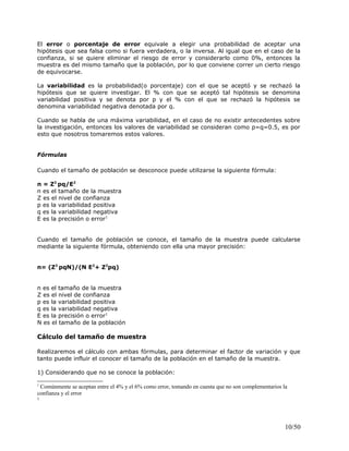 El error o porcentaje de error equivale a elegir una probabilidad de aceptar una
hipótesis que sea falsa como si fuera verdadera, o la inversa. Al igual que en el caso de la
confianza, si se quiere eliminar el riesgo de error y considerarlo como 0%, entonces la
muestra es del mismo tamaño que la población, por lo que conviene correr un cierto riesgo
de equivocarse.
La variabilidad es la probabilidad(o porcentaje) con el que se aceptó y se rechazó la
hipótesis que se quiere investigar. El % con que se aceptó tal hipótesis se denomina
variabilidad positiva y se denota por p y el % con el que se rechazó la hipótesis se
denomina variabilidad negativa denotada por q.
Cuando se habla de una máxima variabilidad, en el caso de no existir antecedentes sobre
la investigación, entonces los valores de variabilidad se consideran como p=q=0.5, es por
esto que nosotros tomaremos estos valores.
Fórmulas
Cuando el tamaño de población se desconoce puede utilizarse la siguiente fórmula:
n = Z2
pq/E2
n es el tamaño de la muestra
Z es el nivel de confianza
p es la variabilidad positiva
q es la variabilidad negativa
E es la precisión o error1
Cuando el tamaño de población se conoce, el tamaño de la muestra puede calcularse
mediante la siguiente fórmula, obteniendo con ella una mayor precisión:
n= (Z2
pqN)/(N E2
+ Z2
pq)
n es el tamaño de la muestra
Z es el nivel de confianza
p es la variabilidad positiva
q es la variabilidad negativa
E es la precisión o error1
N es el tamaño de la población
Cálculo del tamaño de muestra
Realizaremos el cálculo con ambas fórmulas, para determinar el factor de variación y que
tanto puede influir el conocer el tamaño de la población en el tamaño de la muestra.
1) Considerando que no se conoce la población:
1
Comúnmente se aceptan entre el 4% y el 6% como error, tomando en cuenta que no son complementarios la
confianza y el error
1
10/50
 