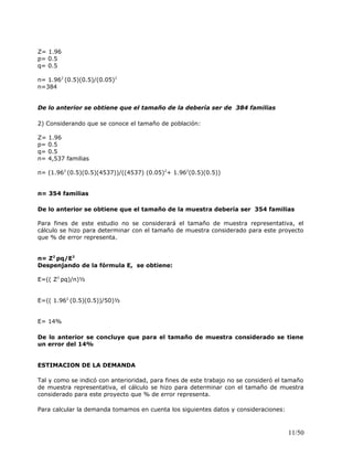 Z= 1.96
p= 0.5
q= 0.5
n= 1.962
(0.5)(0.5)/(0.05)2
n=384
De lo anterior se obtiene que el tamaño de la debería ser de 384 familias
2) Considerando que se conoce el tamaño de población:
Z= 1.96
p= 0.5
q= 0.5
n= 4,537 familias
n= (1.962
(0.5)(0.5)(4537))/((4537) (0.05)2
+ 1.962
(0.5)(0.5))
n= 354 familias
De lo anterior se obtiene que el tamaño de la muestra debería ser 354 familias
Para fines de este estudio no se considerará el tamaño de muestra representativa, el
cálculo se hizo para determinar con el tamaño de muestra considerado para este proyecto
que % de error representa.
n= Z2
pq/E2
Despenjando de la fórmula E, se obtiene:
E=(( Z2
pq)/n)½
E=(( 1.962
(0.5)(0.5))/50)½
E= 14%
De lo anterior se concluye que para el tamaño de muestra considerado se tiene
un error del 14%
ESTIMACION DE LA DEMANDA
Tal y como se indicó con anterioridad, para fines de este trabajo no se consideró el tamaño
de muestra representativa, el cálculo se hizo para determinar con el tamaño de muestra
considerado para este proyecto que % de error representa.
Para calcular la demanda tomamos en cuenta los siguientes datos y consideraciones:
11/50
 
