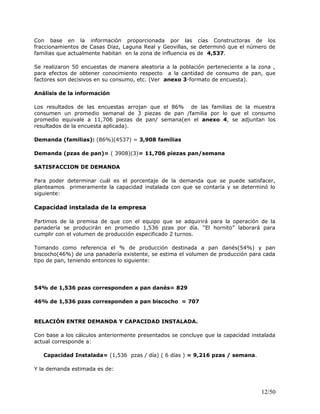 Con base en la información proporcionada por las cías Constructoras de los
fraccionamientos de Casas Díaz, Laguna Real y Geovillas, se determinó que el número de
familias que actualmente habitan en la zona de influencia es de 4,537.
Se realizaron 50 encuestas de manera aleatoria a la población perteneciente a la zona ,
para efectos de obtener conocimiento respecto a la cantidad de consumo de pan, que
factores son decisivos en su consumo, etc. (Ver anexo 3-formato de encuesta).
Análisis de la información
Los resultados de las encuestas arrojan que el 86% de las familias de la muestra
consumen un promedio semanal de 3 piezas de pan /familia por lo que el consumo
promedio equivale a 11,706 piezas de pan/ semana(en el anexo 4, se adjuntan los
resultados de la encuesta aplicada).
Demanda (familias): (86%)(4537) = 3,908 familias
Demanda (pzas de pan)= ( 3908)(3)= 11,706 piezas pan/semana
SATISFACCION DE DEMANDA
Para poder determinar cuál es el porcentaje de la demanda que se puede satisfacer,
planteamos primeramente la capacidad instalada con que se contaría y se determinó lo
siguiente:
Capacidad instalada de la empresa
Partimos de la premisa de que con el equipo que se adquirirá para la operación de la
panadería se producirán en promedio 1,536 pzas por día. “El hornito” laborará para
cumplir con el volumen de producción especificado 2 turnos.
Tomando como referencia el % de producción destinada a pan danés(54%) y pan
biscocho(46%) de una panadería existente, se estima el volumen de producción para cada
tipo de pan, teniendo entonces lo siguiente:
54% de 1,536 pzas corresponden a pan danés= 829
46% de 1,536 pzas corresponden a pan biscocho = 707
RELACIÓN ENTRE DEMANDA Y CAPACIDAD INSTALADA.
Con base a los cálculos anteriormente presentados se concluye que la capacidad instalada
actual corresponde a:
Capacidad Instalada= (1,536 pzas / día) ( 6 días ) = 9,216 pzas / semana.
Y la demanda estimada es de:
12/50
 