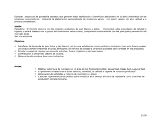Elaborar productos de panadería variados que generen total satisfacción y beneficios adicionales en la dieta alimenticia de las
personas consumidoras, mediante la elaboración personalizada de productos sanos, con sabor casero, de alta calidad y a
precios competitivos.
Visión
Panadería El Hornito contará con los mejores productos de pan blanco y dulce, mantendrá altos estándares de calidad e
higiene y estará presente en el gusto del consumidor veracruzano, compitiendo exitosamente con las principales panaderías del
mercado local.
Ser una empresa
Objetivo.
 Satisfacer la demanda de pan dulce y pan blanco, en la zona establecida como perímetro indicado (creo sería bueno anexar
un croquis donde señalemos el área), brindando un servicio de calidad a un precio accesible con variedad en los productos.
 Brindar a nuestros clientes un alimento nutritivo, fresco, higiénico y de buen sabor.
 Contribución al desarrollo urbano de la zona.
 Generación de empleos directos e indirectos.
Metas.
 Obtener cobertura de mercado en el área de los fraccionamientos: Casas Díaz, Casas Geo, Laguna Real
 La preferencia basada en el buen servicio, variedad, la calidad e higiene de nuestros productos
 Generación de utilidades y retorno de inversión a x plazo
 Capturar la preferencia del público para introducir en x tiempo el rubro de repostería como una línea de
producción complementaria.
15/50
 