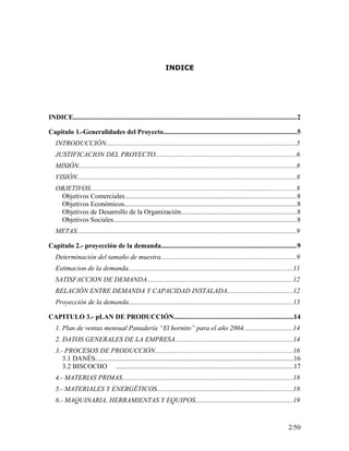 INDICE
INDICE..................................................................................................................................2
Capitulo 1.-Generalidades del Proyecto..............................................................................5
INTRODUCCIÓN...............................................................................................................5
JUSTIFICACION DEL PROYECTO..................................................................................6
MISIÓN...............................................................................................................................8
VISIÓN................................................................................................................................8
OBJETIVOS........................................................................................................................8
Objetivos Comerciales....................................................................................................8
Objetivos Económicos....................................................................................................8
Objetivos de Desarrollo de la Organización...................................................................8
Objetivos Sociales...........................................................................................................8
METAS................................................................................................................................9
Capitulo 2.- proyección de la demanda...............................................................................9
Determinación del tamaño de muestra...............................................................................9
Estimacion de la demanda................................................................................................11
SATISFACCION DE DEMANDA.....................................................................................12
RELACIÓN ENTRE DEMANDA Y CAPACIDAD INSTALADA......................................12
Proyección de la demanda................................................................................................13
CAPITULO 3.- pLAN DE PRODUCCIÓN......................................................................14
1. Plan de ventas mensual Panadería “El hornito” para el año 2004............................14
2. DATOS GENERALES DE LA EMPRESA....................................................................14
3.- PROCESOS DE PRODUCCIÓN................................................................................16
3.1 DANÉS...................................................................................................................16
3.2 BISCOCHO ........................................................................................................17
4.- MATERIAS PRIMAS...................................................................................................18
5.- MATERIALES Y ENERGÉTICOS...............................................................................18
6.- MAQUINARIA, HERRAMIENTAS Y EQUIPOS.........................................................19
2/50
 