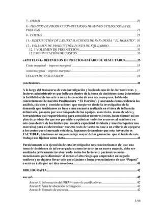 7.- OTROS ........................................................................................................................20
8.- TIEMPOS DE PRODUCCIÓN-RECURSOS HUMANOS UTILIZADOS EN EL
PROCESO.........................................................................................................................21
9.- COSTOS......................................................................................................................25
11.- DISTRIBUCIÓN DE LAS INSTALACIONES DE PANADERÍA “ EL HORNITO”. 30
12.- VOLUMEN DE PRODUCCIÓN-PUNTO DE EQUILIBRIO...................................31
12. 1 VOLUMEN DE PRODUCCIÓN........................................................................31
12.2 MINIMIZACIÓN DE COSTOS...........................................................................33
cAPITULO 4.- DEFINICION DE PRECIOS-ESTADO DE RESULTADOS..............35
Costo marginal – ingreso marginal .................................................................................35
costo marginal – ingreso marginal...................................................................................37
ESTADO DE RESULTADOS ...........................................................................................39
conclusiones.........................................................................................................................41
A lo largo del transcurso de esta investigación y haciendo uso de las herramientas y
factores administrativos que influyen dentro de la toma de decisiones para determinar
la factibilidad de invertir o no en la creación de una microempresa, hablando
concretamente de nuestra Panificadora “ El Hornito”, y anexando como evidencia los
análisis, cálculos y consideraciones que surgieron desde la investigación de la
demanda que tendríamos en base a una encuesta realizada en el área de influencia
delimitada, pasando por una búsqueda de los equipos, materiales, mano de obra y
herramientas que requeriríamos para consolidar nuestros costos, hasta formar así un
plan de producción que nos permitiera optimizar todos los recursos al máximo ( en
este caso dentro de los límites que nuestra capacidad instalada y nuestra liquidez nos
marcaba) para así determinar nuestro costo de venta en base a un criterio de apegarse
a los costos que el mercado establece, logramos determinar que esta inversión es
FACTIBLE, dándonos así un porcentaje mayor de las ganancias que al inicio de este
trabajo nos fijamos como meta..........................................................................................41
Paralelamente a la ejecución de esta investigación nos concientizamos de que una
toma de decisiones de tal envergadura como invertir en un nuevo negocio, debe ser
analizada críticamente involucrando todos los factores y parámetros antes
mencionados para disminuir al menos el alto riesgo que emprender un negocio
conlleva y no dejarse llevar solo por el ánimo o buen presentimiento de que “Pegará”
o será un éxito por ser idea novedosa................................................................................41
BIBLIOGRAFIA.................................................................................................................42
anexoS...................................................................................................................................42
Anexo 1: Información del SIEM- censo de panificadoras............................................42
Anexo 2: Área de ubicación del negocio......................................................................42
Anexo 3: Formato de encuesta......................................................................................42
3/50
 