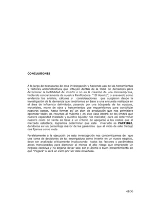 CONCLUSIONES
A lo largo del transcurso de esta investigación y haciendo uso de las herramientas
y factores administrativos que influyen dentro de la toma de decisiones para
determinar la factibilidad de invertir o no en la creación de una microempresa,
hablando concretamente de nuestra Panificadora “ El Hornito”, y anexando como
evidencia los análisis, cálculos y consideraciones que surgieron desde la
investigación de la demanda que tendríamos en base a una encuesta realizada en
el área de influencia delimitada, pasando por una búsqueda de los equipos,
materiales, mano de obra y herramientas que requeriríamos para consolidar
nuestros costos, hasta formar así un plan de producción que nos permitiera
optimizar todos los recursos al máximo ( en este caso dentro de los límites que
nuestra capacidad instalada y nuestra liquidez nos marcaba) para así determinar
nuestro costo de venta en base a un criterio de apegarse a los costos que el
mercado establece, logramos determinar que esta inversión es FACTIBLE,
dándonos así un porcentaje mayor de las ganancias que al inicio de este trabajo
nos fijamos como meta.
Paralelamente a la ejecución de esta investigación nos concientizamos de que
una toma de decisiones de tal envergadura como invertir en un nuevo negocio,
debe ser analizada críticamente involucrando todos los factores y parámetros
antes mencionados para disminuir al menos el alto riesgo que emprender un
negocio conlleva y no dejarse llevar solo por el ánimo o buen presentimiento de
que “Pegará” o será un éxito por ser idea novedosa.
41/50
 
