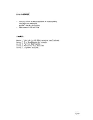 BIBLIOGRAFIA
o Introducción a la Metodología de la Investigación
Santiago Zorrilla Arena
Aguilar León y Cal Editores
o Revista Administrarte hoy
ANEXOS.
Anexo 1: Información del SIEM- censo de panificadoras.
Anexo 2: Área de ubicación del negocio.
Anexo 3: Formato de encuesta
Anexo 4: Resultados de la Encuesta
Anexo 5: Diagrama de Gantt
42/50
 