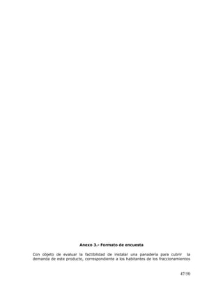Anexo 3.- Formato de encuesta
Con objeto de evaluar la factibilidad de instalar una panadería para cubrir la
demanda de este producto, correspondiente a los habitantes de los fraccionamientos
47/50
 