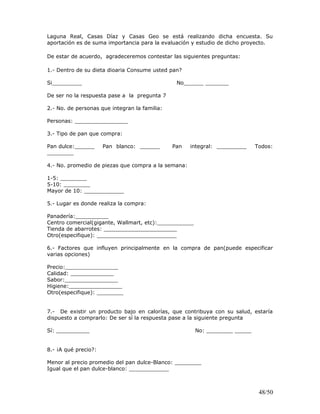Laguna Real, Casas Díaz y Casas Geo se está realizando dicha encuesta. Su
aportación es de suma importancia para la evaluación y estudio de dicho proyecto.
De estar de acuerdo, agradeceremos contestar las siguientes preguntas:
1.- Dentro de su dieta dioaria Consume usted pan?
Si_________ No______ _______
De ser no la respuesta pase a la pregunta 7
2.- No. de personas que integran la familia:
Personas: ________________
3.- Tipo de pan que compra:
Pan dulce:______ Pan blanco: ______ Pan integral: _________ Todos:
________
4.- No. promedio de piezas que compra a la semana:
1-5: ________
5-10: ________
Mayor de 10: ____________
5.- Lugar es donde realiza la compra:
Panadería:__________
Centro comercial(gigante, Wallmart, etc):___________
Tienda de abarrotes: ______________________
Otro(especifique): ________________________
6.- Factores que influyen principalmente en la compra de pan(puede especificar
varias opciones)
Precio:________________
Calidad: _____________
Sabor:________________
Higiene:________________
Otro(especifique): ________
7.- De existir un producto bajo en calorías, que contribuya con su salud, estaría
dispuesto a comprarlo: De ser sí la respuesta pase a la siguiente pregunta
Sí: __________ No: ________ _____
8.- ¡A qué precio?:
Menor al precio promedio del pan dulce-Blanco: ________
Igual que el pan dulce-blanco: ____________
48/50
 