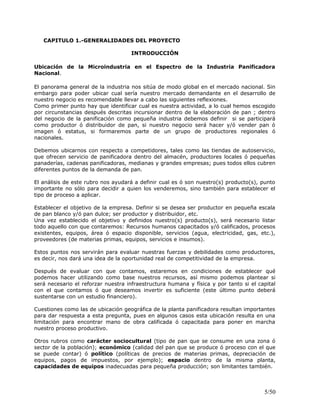 CAPITULO 1.-GENERALIDADES DEL PROYECTO
INTRODUCCIÓN
Ubicación de la Microindustria en el Espectro de la Industria Panificadora
Nacional.
El panorama general de la industria nos sitúa de modo global en el mercado nacional. Sin
embargo para poder ubicar cual sería nuestro mercado demandante en el desarrollo de
nuestro negocio es recomendable llevar a cabo las siguientes reflexiones.
Como primer punto hay que identificar cual es nuestra actividad, a lo cual hemos escogido
por circunstancias después descritas incursionar dentro de la elaboración de pan ; dentro
del negocio de la panificación como pequeña industria debemos definir si se participará
como productor ó distribuidor de pan, si nuestro negocio será hacer y/ó vender pan ó
imagen ó estatus, si formaremos parte de un grupo de productores regionales ó
nacionales.
Debemos ubicarnos con respecto a competidores, tales como las tiendas de autoservicio,
que ofrecen servicio de panificadora dentro del almacén, productores locales ó pequeñas
panaderías, cadenas panificadoras, medianas y grandes empresas; pues todos ellos cubren
diferentes puntos de la demanda de pan.
El análisis de este rubro nos ayudará a definir cual es ó son nuestro(s) producto(s), punto
importante no sólo para decidir a quien los venderemos, sino también para establecer el
tipo de proceso a aplicar.
Establecer el objetivo de la empresa. Definir si se desea ser productor en pequeña escala
de pan blanco y/ó pan dulce; ser productor y distribuidor, etc.
Una vez establecido el objetivo y definidos nuestro(s) producto(s), será necesario listar
todo aquello con que contaremos: Recursos humanos capacitados y/ó calificados, procesos
existentes, equipos, área ó espacio disponible, servicios (agua, electricidad, gas, etc.),
proveedores (de materias primas, equipos, servicios e insumos).
Estos puntos nos servirán para evaluar nuestras fuerzas y debilidades como productores,
es decir, nos dará una idea de la oportunidad real de competitividad de la empresa.
Después de evaluar con que contamos, estaremos en condiciones de establecer qué
podemos hacer utilizando como base nuestros recursos, así mismo podemos plantear si
será necesario el reforzar nuestra infraestructura humana y física y por tanto si el capital
con el que contamos ó que deseamos invertir es suficiente (este último punto deberá
sustentarse con un estudio financiero).
Cuestiones como las de ubicación geográfica de la planta panificadora resultan importantes
para dar respuesta a esta pregunta, pues en algunos casos esta ubicación resulta en una
limitación para encontrar mano de obra calificada ó capacitada para poner en marcha
nuestro proceso productivo.
Otros rubros como carácter sociocultural (tipo de pan que se consume en una zona ó
sector de la población); económico (calidad del pan que se produce ó proceso con el que
se puede contar) ó político (políticas de precios de materias primas, depreciación de
equipos, pagos de impuestos, por ejemplo); espacio dentro de la misma planta,
capacidades de equipos inadecuadas para pequeña producción; son limitantes también.
5/50
 