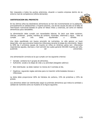 Dar respuesta a todos los puntos anteriores, situarán a nuestra empresa dentro de su
entorno real de competencia (oferta-demanda).
JUSTIFICACION DEL PROYECTO
En los últimos años los desórdenes alimenticios se han ido incrementando en la población,
principalmente en adolescentes y mujeres jóvenes, una de las causas de esto es la falta de
información nutricional basada en parte en falsos mitos y creencias, así como en hábitos
alimenticios poco saludables.
La alimentación debe cumplir con necesidades básicas. Es decir que debe contener,
calorías, proteínas , grasas, hidratos de carbono, minerales, vitaminas y agua. Esto se
cumple con una dieta equilibrada y variada.
Una dieta equilibrada con buena provisión de nutrientes, no sólo genera un buen
desarrollo, sino que previene trastornos infecciosos durante la etapa de crecimiento. Según
la OMS las 3 primeras causas de muerte en niños en América Latina son: infecciones
respiratorias agudas, diarreas y mal nutrición las cuales general 250.000 muertes por año,
pudiendo ser prevenidas.
Una alimentación correcta es la que cumple con los siguiente criterios:
 Variada: contiene los 5 grupos de alimentos.
 Suficiente: acode a la etapa de vida y su actividad (desgaste calórico)
 Bien distribuida: se debe realizar no menos de 4 comidas al día.
 Higiénica: siguiendo reglas estrictas para no trasmitir enfermedades tóxicas o
infecciosas.
La dieta debe proporcionar 60% de hidratos de carbono, 15% de proteínas y 25% de
grasas.
Los alimentos deben ser distribuidos según la pirámide alimenticia que indica la cantidad y
calidad de nutriente como se muestra en la figura siguiente:
6/50
 