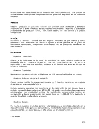 de dificultad para abastecerse de los alimentos con cierta periodicidad. Este proceso de
abastecimiento tiene que ser complementado con productos adquiridos en los comercios
cercanos.
MISIÓN
Elaborar productos de panadería variados que generen total satisfacción y beneficios
adicionales en la dieta alimenticia de las personas consumidoras, mediante la elaboración
personalizada de productos sanos, con sabor casero, de alta calidad y a precios
competitivos.
VISIÓN
Panadería El Hornito, contará con los mejores productos de pan blanco y dulce,
mantendrá altos estándares de calidad e higiene y estará presente en el gusto del
consumidor veracruzano, compitiendo exitosamente con las principales panaderías del
mercado local.
OBJETIVOS
Objetivos Comerciales.
Ofrecer a los habitantes de la zona1
, la posibilidad de poder adquirir productos de
panadería frescos , sabrosos, higiénicos , con un costo competitivo, en un local
confortable y cerca de sus viviendas, enfocado a las familias que viven en la zona de
influencia delimitada.
Objetivos Económicos
Nuestra empresa espera obtener utilidades de un 10% mensual del total de las ventas.
Objetivos de Desarrollo de la Organización
Contar con una cuadilla de 4 personas integrada por 3 Maestros panaderos, un ayudante
de panadero y una encargada/cajera.
Reclutar personal operativo con experiencia en la elaboración de pan blanco, dulce y
pasteles con sueldo base oscilante en $2,500.00 M.N. según experiencia así como personal
administrativo con escolaridad mínima de bachillerato, conocimientos básicos en
computación y buena presentación con sueldo base de $1,700.00 M.N. buscando la
garantía de calidad en el producto y servicio.
Objetivos Sociales
Por medio de nuestros productos, generar total satisfacción y beneficios adicionales en la
dieta alimenticia de las personas consumidoras, mediante la elaboración personalizada de
productos sanos, con sabor casero, de alta calidad y a precios competitivos.
1
Ver anexo 2
8/50
 
