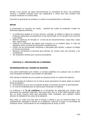 Brindar a los vecinos de estos fraccionamiento la comodidad de tener una panadería
cercana y confiable evitando tener que desplazarse a varios kms para comprar este
producto necesario en nuestra dieta.
Fomentar la generación de empleos en nuestro municipio(directos e indirectos).
METAS
A continuación se enuncian las metas, mediante las cuáles se pretenden cumplir los
diferentes objetivos definidos.
 La preferencia basada en el buen servicio, variedad, la calidad e higiene de nuestros
productos elaborados principalmente al pan denominado en el mercado como bizcocho
y pan danés.
 Obtener cobertura de mercado en el área de los fraccionamientos: Casas Díaz, Casas
Geo, Laguna Real.
 Capturar la preferencia del público para introducir en el mediano plazo, el rubro de
repostería como una línea de producción complementaria.
 Contar con las herramientas necesarias y adecuadas para facilitar y agilizar el trabajo
en forma pernamente.
 Mantener actualizado al personal para afrontar los nuevos retos del mercado y ser
competitivos.
 Ser excelentes clientes para nuestros proveedores
CAPITULO 2.- PROYECCIÓN DE LA DEMANDA
DETERMINACIÓN DEL TAMAÑO DE MUESTRA
Una parte fundamental para realizar un estudio estadístico de cualquier tipo es obtener
unos resultados confiables y que puedan ser aplicables.
Para calcular el tamaño de una muestra es necesario tomar en cuenta tres factores:
1.- El porcentaje de confianza con el cuál se quiere generalizar los datos desde la muestra
hacia la población.
2.- El Porcentaje de error que se pretende aceptar al momento de hacer la generalización
3.- El nivel de variabilidad que se calcula para comprobar la hipótesis
La confianza o el % de confianza es el porcentaje de seguridad que exoiste para
generalizar los resultados obtenidos. Esto quiere decir que un % del 100% equivale a decir
que no existe ninguna duda para generalizar tales resultados, pero también implica
estudiar la totalidad de los casos de la población.
Para evitar un costo muy alto para el estudio o debido a que en ocasiones llega a ser
prácticamente imposible el estudio de la población, entonces se busca un porcentaje de
confianza menor. Comúnmente en las investigaciones se busca un 95%.
9/50
 