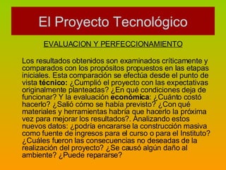 EVALUACION Y PERFECCIONAMIENTO Los resultados obtenidos son examinados críticamente y comparados con los propósitos propuestos en las etapas iniciales. Esta comparación se efectúa desde el punto de vista  técnico:  ¿Cumplió el proyecto con las expectativas originalmente planteadas? ¿En qué condiciones deja de funcionar? Y la evaluación  económica : ¿Cuánto costó hacerlo? ¿Salió cómo se había previsto? ¿Con qué materiales y herramientas habría que hacerlo la próxima vez para mejorar los resultados?. Analizando estos nuevos datos: ¿podría encararse la construcción masiva como fuente de ingresos para el curso o para el Instituto? ¿Cuáles fueron las consecuencias no deseadas de la realización del proyecto? ¿Se causó algún daño al ambiente? ¿Puede repararse? El Proyecto Tecnológico 