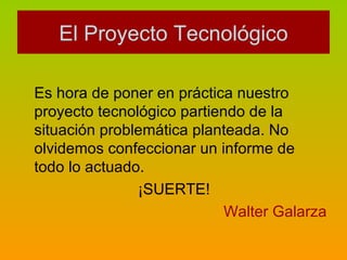 Es hora de poner en práctica nuestro proyecto tecnológico partiendo de la situación problemática planteada. No olvidemos confeccionar un informe de todo lo actuado. ¡SUERTE! Walter Galarza El Proyecto Tecnológico 