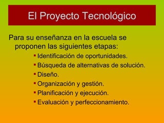 Para su enseñanza en la escuela se proponen las siguientes etapas: Identificación de oportunidades. Búsqueda de alternativas de solución. Diseño. Organización y gestión. Planificación y ejecución. Evaluación y perfeccionamiento. El Proyecto Tecnológico 