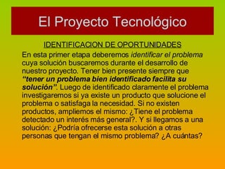 IDENTIFICACION DE OPORTUNIDADES En esta primer etapa deberemos  identificar el problema  cuya solución buscaremos durante el desarrollo de nuestro proyecto. Tener bien presente siempre que  “tener un problema bien identificado facilita su solución” . Luego de identificado claramente el problema investigaremos si ya existe un producto que solucione el problema o satisfaga la necesidad. Si no existen productos, ampliemos el mismo: ¿Tiene el problema detectado un interés más general?. Y si llegamos a una solución: ¿Podría ofrecerse esta solución a otras personas que tengan el mismo problema? ¿A cuántas? El Proyecto Tecnológico 