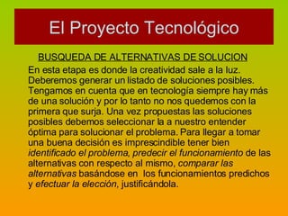 BUSQUEDA DE ALTERNATIVAS DE SOLUCION   En esta etapa es donde la creatividad sale a la luz. Deberemos generar un listado de soluciones posibles. Tengamos en cuenta que en tecnología siempre hay más de una solución y por lo tanto no nos quedemos con la primera que surja. Una vez propuestas las soluciones posibles debemos seleccionar la a nuestro entender óptima para solucionar el problema. Para llegar a tomar una buena decisión es imprescindible tener bien  identificado el problema ,  predecir el funcionamiento  de las alternativas con respecto al mismo,  comparar las alternativas  basándose en  los funcionamientos predichos y  efectuar la elección,  justificándola. El Proyecto Tecnológico 
