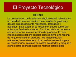 DISEÑO La presentación de la solución elegida estará reflejada en un detallado informe escrito con el auxilio de gráficos y dibujos cuidadosamente realizados, detallados y acotados. Esta etapa, si es necesario, puede comenzar antes que finalice la anterior. En otras palabras debemos confeccionar un informe técnico del producto. En ese informe escrito deberá constar como mínimo una reseña de lo que consiste el producto, los materiales, las máquinas, herramientas y otros medios necesarios para su construcción, cálculos de costos detallados y croquis o planos confeccionados acorde normas establecidas  El Proyecto Tecnológico 
