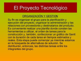 ORGANIZACIÓN Y GESTION   Su fin es organizar el grupo para la planificación y ejecución del proyecto, organizar la administración y las relaciones con proveedores y destinatarios del producto. Es conveniente realizar una planilla donde consten las herramientas a utilizar, el orden de tareas para la construcción y, también, confeccionar un gráfico de Gantt con la duración de cada tarea en tiempos estimados y reales. Esta etapa puede comenzar ya mientras estamos en la búsqueda de alternativas de solución. Se distribuirán, entonces, las distintas tareas entre los integrantes del grupo. El Proyecto Tecnológico 