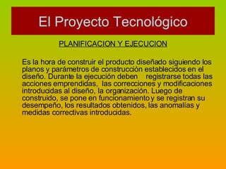 PLANIFICACION Y EJECUCION Es la hora de construir el producto diseñado siguiendo los planos y parámetros de construcción establecidos en el diseño. Durante la ejecución deben  registrarse todas las acciones emprendidas,  las correcciones y modificaciones introducidas al diseño, la organización. Luego de construido, se pone en funcionamiento y se registran su desempeño, los resultados obtenidos, las anomalías y medidas correctivas introducidas. El Proyecto Tecnológico 