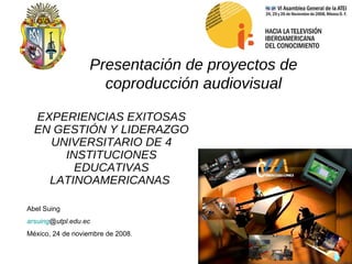 Presentación de proyectos de coproducción audiovisual EXPERIENCIAS EXITOSAS EN GESTIÓN Y LIDERAZGO UNIVERSITARIO DE 4 INSTITUCIONES EDUCATIVAS LATINOAMERICANAS   Abel Suing arsuing @utpl.edu.ec   México, 24 de noviembre de 2008. 