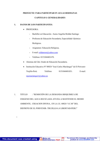 PROYECTO PARA PARTICIPAR EN AULAS HERMANAS

                        CAPITULO I: GENERALIDADES


1.       DATOS DE LOS PARTICIPANTES:

              PROFESORA:

                  -   Bachiller en Educación.: Aurea Angelita Roldán Santiago

                  -   Profesora de Educación Secundaria, Especialidad: Química-

                      Biológicas.

                  -   Asignatura: Educación Religiosa.

                  -   E-mail: roldanrsm@yahoo.com

                  -   Teléfono: 0151044401670.

              Alumnas del 2do. Grado de Educación Secundaria.

              Institución Educativa Nº 80824 “José Carlos Mariátegui” de El Porvenir-

              Trujillo-Perú.        Teléfono         0151044401031.             E-mail:

              iejcmariategui1@yahoo.es




1.       TITULO       : “REMOCIÓN DE LA DEMANDA BIOQUIMICA DE

         OXIGENO DEL AGUA RECICLADA AYUDA A MANTENER EL MEDIO

         AMBIENTE, CREACION DIVINA, EN LA I.E. 80824 “J.C.M” DEL

         DISTRITO DE EL PORVENIR- TRUJILLO-LA LIBERTAD-PERU”



     ”
 