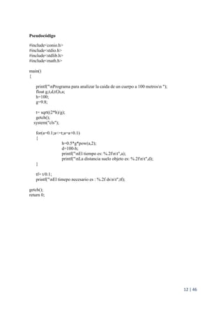 12 | 46
Pseudocódigo
#include<conio.h>
#include<stdio.h>
#include<stdlib.h>
#include<math.h>
main()
{
printf("nPrograma para analizar la caida de un cuerpo a 100 metrosn ");
float g,t,d,tf,h,a;
h=100;
g=9.8;
t= sqrt((2*h)/g);
getch();
system("cls");
for(a=0.1;a<=t;a=a+0.1)
{
h=0.5*g*pow(a,2);
d=100-h;
printf("nEl tiempo es: %.2fnt",a);
printf("nLa distancia suelo objeto es: %.2fnt",d);
}
tf= t/0.1;
printf("nEl timepo necesario es : %.2f dsnt",tf);
getch();
return 0;
 
