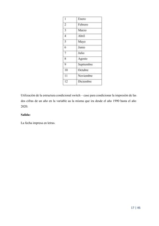 17 | 46
1 Enero
2 Febrero
3 Marzo
4 Abril
5 Mayo
6 Junio
7 Julio
8 Agosto
9 Septiembre
10 Octubre
11 Noviembre
12 Diciembre
Utilización de la estructura condicional switch – case para condicionar la impresión de las
dos cifras de un año en la variable aa la misma que ira desde el año 1990 hasta el año
2020.
Salida:
La fecha impresa en letras.
 