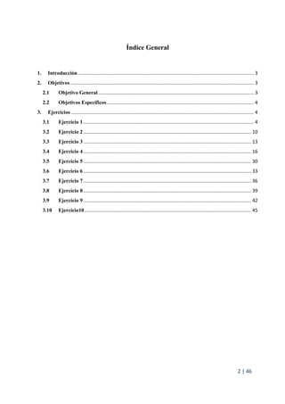 2 | 46
Índice General
1. Introducción ..................................................................................................................................... 3
2. Objetivos........................................................................................................................................... 3
2.1 Objetivo General...................................................................................................................... 3
2.2 Objetivos Específicos............................................................................................................... 4
3. Ejercicios .......................................................................................................................................... 4
3.1 Ejercicio 1................................................................................................................................. 4
3.2 Ejercicio 2............................................................................................................................... 10
3.3 Ejercicio 3............................................................................................................................... 13
3.4 Ejercicio 4............................................................................................................................... 16
3.5 Ejercicio 5............................................................................................................................... 30
3.6 Ejercicio 6............................................................................................................................... 33
3.7 Ejercicio 7............................................................................................................................... 36
3.8 Ejercicio 8............................................................................................................................... 39
3.9 Ejercicio 9............................................................................................................................... 42
3.10 Ejercicio10.............................................................................................................................. 45
 