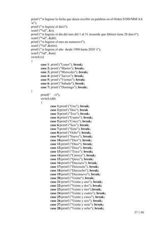 27 | 46
printf ("n Ingrese la fecha que desea escribir en palabras en el Orden S/DD/MM/AA
n");
printf ("n Ingrese el diat");
scanf ("%d", &s);
printf ("n Ingrese el dia del mes del 1 al 31 recuerde que febrero tiene 28 diast");
scanf ("%d", &dd);
printf ("n Ingrese el mes en numerost");
scanf ("%d",&mm);
printf ("n Ingrese el año desde 1900 hasta 2020 t");
scanf ("%d", &aa);
switch (s)
{
case 1: printf ("Lunes"); break;
case 2: printf ("Martes"); break;
case 3: printf ("Miercoles"); break;
case 4: printf ("Jueves"); break;
case 5: printf ("Viernes"); break;
case 6: printf ("Sabado"); break;
case 7: printf ("Domingo"); break;
}
printf(" -t");
switch (dd)
{
case 1:printf ("Uno"); break;
case 2:printf ("Dos"); break
case 3:printf ("Tres"); break;
case 4:printf ("Cuatro"); break;
case 5:printf ("Cinco"); break;
case 6:printf ("Seis"); break;
case 7:printf ("Siete"); break;
case 8:printf ("Ocho"); break;
case 9:printf ("Nueve"); break;
case 10:printf ("Diez"); break;
case 11:printf ("Once"); break;
case 12:printf ("Doce"); break;
case 13:printf ("Trece"); break;
case 14:printf ("Catorce"); break;
case 15:printf ("Quice"); break;
case 16:printf ("Dieciseis"); break;
case 17:printf ("Diecisiete"); break;
case 18:printf ("Dieciocho"); break;
case 19:printf ("Diecinueve"); break;
case 20:printf ("Veinte"); break;
case 21:printf ("Veinte y uno"); break;
case 22:printf ("Veinte y dos"); break;
case 23:printf ("Veinte y tres");break;
case 24:printf ("Veinte y cuatro"); break;
case 25:printf ("Veinte y cinco"); break;
case 26:printf ("Veinte y seis"); break;
case 27:printf ("Veinte y siete"); break;
case 28:printf ("Veinte y ocho"); break;
 