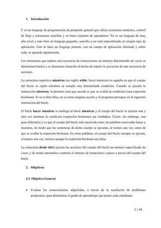 3 | 46
1. Introducción
C es un lenguaje de programación de propósito general que ofrece economía sintáctica, control
de flujo y estructuras sencillas y un buen conjunto de operadores. No es un lenguaje de muy
alto nivel y más bien un lenguaje pequeño, sencillo y no está especializado en ningún tipo de
aplicación. Esto lo hace un lenguaje potente, con un campo de aplicación ilimitado y sobre
todo, se aprende rápidamente.
Las estructuras que repiten una secuencia de instrucciones un número determinado de veces se
denominan bucles y se denomina iteración al hecho de repetir la ejecución de una secuencia de
acciones.
La estructura repetitiva mientras (en inglés while: hacer mientras) es aquella en que el cuerpo
del bucle se repite mientras se cumple una determinada condición. Cuando se ejecuta la
instrucción mientras, la primera cosa que sucede es que se evalúa la condición (una expresión
booleana). Si se evalúa falsa, no se toma ninguna acción y el programa prosigue en la siguiente
instrucción del bucle.
El bucle hacer mientras es análogo al bucle mientras y el cuerpo del bucle se ejecuta una y
otra vez mientras la condición (expresión booleana) sea verdadera. Existe, sin embargo, una
gran diferencia y es que el cuerpo del bucle está encerrado entre las palabras reservadas hacer y
mientras, de modo que las sentencias de dicho cuerpo se ejecutan, al menos una vez, antes de
que se evalúe la expresión booleana. En otras palabras, el cuerpo del bucle siempre se ejecuta,
al menos una vez, incluso aunque la expresión booleana sea falsa.
La estructura desde (for) ejecuta las acciones del cuerpo del bucle un número especificado de
veces y de modo automático controla el número de iteraciones o pasos a través del cuerpo del
bucle.
2. Objetivos
2.1 Objetivo General
 Evaluar los conocimientos adquiridos, a través de la resolución de problemas
propuestos, para determinar el grado de aprendizaje que posee cada estudiante.
 