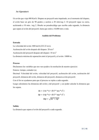 33 | 46
3.6 Ejercicio 6
Un avión que viaja 800 Km/h. Dispara un proyectil auto impulsado, en el momento del disparo,
el avión hace un giro de 90 grados y acelera a 20 mtrs/seg 2. El proyectil sigue su curso,
acelerando a 10 mtrs. /seg 2. Diseñe un pseudocódigo que escriba cada segundo, la distancia
que separa al avión del proyectil, hasta que estén a 10,000 mtrs o más.
Análisis del Problema
Entrada
La velocidad del avión: 800 km/h (222.22 m/s).
Aceleración del avión después del disparo: 20 m/s2.
Aceleración del proyectil después del disparo: 10 m/s2.
La distancia máxima de separación entré el proyectil y el avión: 10000 m.
Proceso
Declaramos las variables que nos van ayudar a la resolución de nuestro ejercicio:
Enteros: tiempo, contador (a).
Decimal: Velocidad del avión, velocidad del proyectil, aceleración del avión, aceleración del
proyectil, distancia del avión, distancia del proyectil, distancia avión proyectil.
Con el for no ayudamos para que el proceso se repita a cada segundo.
Luego calculamos las distancias del avión y del proyectil y asi poder calcular la distancia que
los separa.
da ← (via * t) + (0.5 * aca * a2
)
dp ← (vip * t) + (0.5 * acp * a2
)
dap ← da2 + dp2
Salida:
La distancia que separa el avión del proyectil a cada segundo.
 