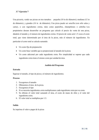 36 | 46
3.7 Ejercicio 7
Una pizzería, vende sus pizzas en tres tamaños:  pequeña (10 in de diámetro); mediana (12 in
de diámetro); y grandes (16 in de diámetro); Una pizza puede ser sencilla (con sólo salsa y
carne), o con ingredientes extras, tales como pepinillos, champiñones o cebollas Los
propietarios desean desarrollar un programa que calcule el precio de venta de una pizza,
dándole el tamaño y el número de ingredientes extras. El precio de venta será 1.5 veces el costo
total, que viene determinado por el área de la pizza, más el número de ingredientes. En
particular el costo total se calcula sumando:  
 Un costo fijo de preparación 
 Un costo base variable que es proporcional al tamaño de la pizza
 Un costo adicional por cada ingrediente extra. Por simplicidad se supone que cada
ingrediente extra tiene el mismo costo por unidad de área. 
Análisis del Programa
Entrada
Ingresar el tamaño, el tipo de pizza y el número de ingredientes.
Proceso
1. Escogemos el tamaño
2. Obtenemos el área de la pizza.
3. Escogemos el tipo
4. Si se necesita ingredientes extra multiplicamos cada ingrediente extra por su costo.
5. Se obtiene el valor total sumando el área, el costo de mano de obra y el valor del
ingrediente extra.
6. El valor total se multiplica por 1.5.
Salida
Se imprime el valor a pagar de la pizza
 