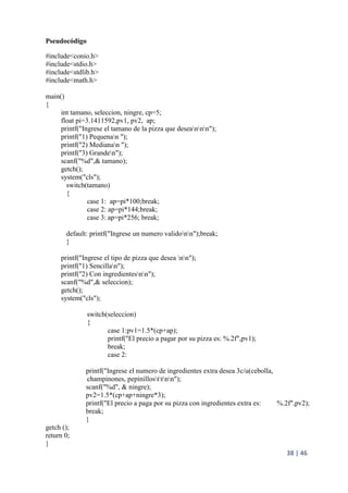 38 | 46
Pseudocódigo
#include<conio.h>
#include<stdio.h>
#include<stdlib.h>
#include<math.h>
main()
{
int tamano, seleccion, ningre, cp=5;
float pi=3.1411592,pv1, pv2, ap;
printf("Ingrese el tamano de la pizza que deseannn");
printf("1) Pequenan ");
printf("2) Medianan ");
printf("3) Granden");
scanf("%d",& tamano);
getch();
system("cls");
switch(tamano)
{
case 1: ap=pi*100;break;
case 2: ap=pi*144;break;
case 3: ap=pi*256; break;
default: printf("Ingrese un numero validonn");break;
}
printf("Ingrese el tipo de pizza que desea nn");
printf("1) Sencillan");
printf("2) Con ingredientesnn");
scanf("%d",& seleccion);
getch();
system("cls");
switch(seleccion)
{
case 1:pv1=1.5*(cp+ap);
printf("El precio a pagar por su pizza es: %.2f",pv1);
break;
case 2:
printf("Ingrese el numero de ingredientes extra desea 3c/u(cebolla,
champinones, pepinillosttnn");
scanf("%d", & ningre);
pv2=1.5*(cp+ap+ningre*3);
printf("El precio a paga por su pizza con ingredientes extra es: %.2f",pv2);
break;
}
getch ();
return 0;
}
 